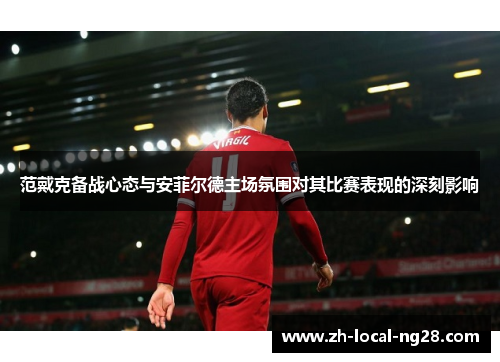 范戴克备战心态与安菲尔德主场氛围对其比赛表现的深刻影响