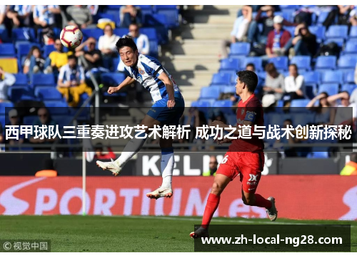 西甲球队三重奏进攻艺术解析 成功之道与战术创新探秘
