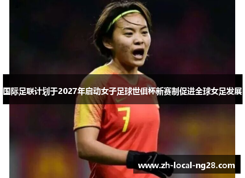 国际足联计划于2027年启动女子足球世俱杯新赛制促进全球女足发展