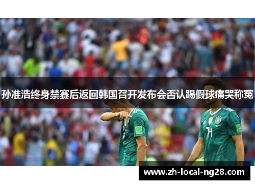 孙准浩终身禁赛后返回韩国召开发布会否认踢假球痛哭称冤